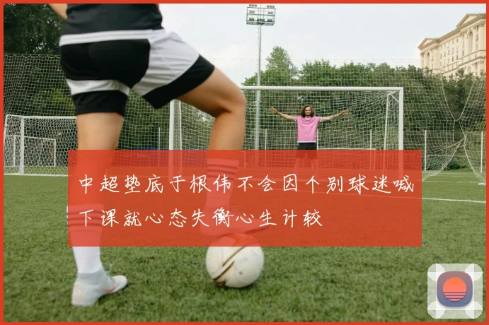 中超垫底于根伟不会因个别球迷喊下课就心态失衡心生计较